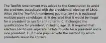 The Twelfth Amendment was added to the Constitution to avoid the problems associated with the presidential election of 1800. What did the Twelfth Amendment put into law? A. It outlawed multiple-party candidates. B. It declared that it would be illegal for a president to run for a third term. C. It changed the qualifications for president, including age. D. It required that electors had to use separate ballots to vote for a president and a vice president. E. It made popular vote the method by which presidents would be chosen.