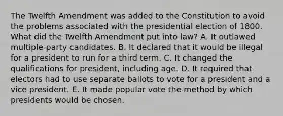 The Twelfth Amendment was added to the Constitution to avoid the problems associated with the presidential election of 1800. What did the Twelfth Amendment put into law? A. It outlawed multiple-party candidates. B. It declared that it would be illegal for a president to run for a third term. C. It changed the qualifications for president, including age. D. It required that electors had to use separate ballots to vote for a president and a vice president. E. It made popular vote the method by which presidents would be chosen.