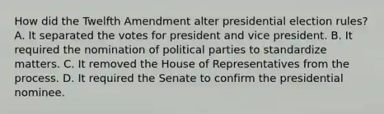 How did the Twelfth Amendment alter presidential election rules? A. It separated the votes for president and vice president. B. It required the nomination of political parties to standardize matters. C. It removed the House of Representatives from the process. D. It required the Senate to confirm the presidential nominee.