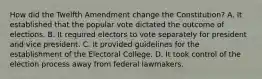 How did the Twelfth Amendment change the Constitution? A. It established that the popular vote dictated the outcome of elections. B. It required electors to vote separately for president and vice president. C. It provided guidelines for the establishment of the Electoral College. D. It took control of the election process away from federal lawmakers.