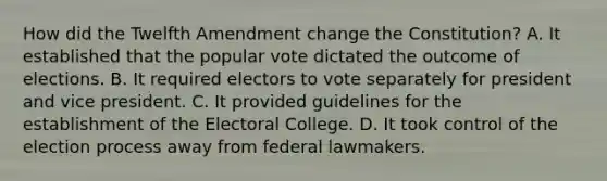 How did the Twelfth Amendment change the Constitution? A. It established that the popular vote dictated the outcome of elections. B. It required electors to vote separately for president and vice president. C. It provided guidelines for the establishment of the <a href='https://www.questionai.com/knowledge/ku06PV1rQK-electoral-college' class='anchor-knowledge'>electoral college</a>. D. It took control of the election process away from federal lawmakers.