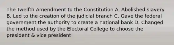 The Twelfth Amendment to the Constitution A. Abolished slavery B. Led to the creation of the judicial branch C. Gave the federal government the authority to create a national bank D. Changed the method used by the Electoral College to choose the president & vice president