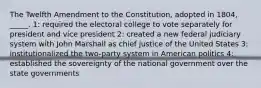 The Twelfth Amendment to the Constitution, adopted in 1804, _____. 1: required the electoral college to vote separately for president and vice president 2: created a new federal judiciary system with John Marshall as chief justice of the United States 3: institutionalized the two-party system in American politics 4: established the sovereignty of the national government over the state governments