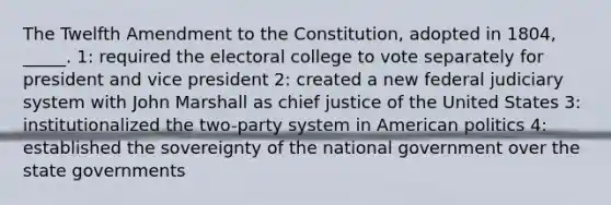 The Twelfth Amendment to the Constitution, adopted in 1804, _____. 1: required the electoral college to vote separately for president and vice president 2: created a new federal judiciary system with John Marshall as chief justice of the United States 3: institutionalized the two-party system in American politics 4: established the sovereignty of the national government over the state governments