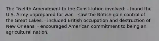 The Twelfth Amendment to the Constitution involved: - found the U.S. Army unprepared for war. - saw the British gain control of the Great Lakes. - included British occupation and destruction of New Orleans. - encouraged American commitment to being an agricultural nation.