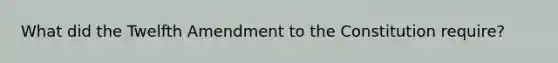 What did the Twelfth Amendment to the Constitution require?