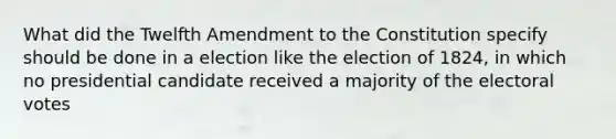 What did the Twelfth Amendment to the Constitution specify should be done in a election like the election of 1824, in which no presidential candidate received a majority of the electoral votes