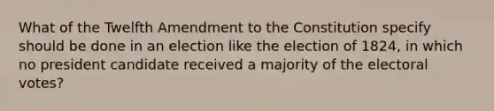 What of the Twelfth Amendment to the Constitution specify should be done in an election like the election of 1824, in which no president candidate received a majority of the electoral votes?