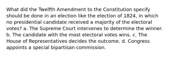 What did the Twelfth Amendment to the Constitution specify should be done in an election like the election of 1824, in which no presidential candidate received a majority of the electoral votes? a. The Supreme Court intervenes to determine the winner. b. The candidate with the most electoral votes wins. c. The House of Representatives decides the outcome. d. Congress appoints a special bipartisan commission.