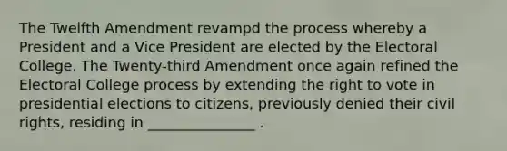 The Twelfth Amendment revampd the process whereby a President and a Vice President are elected by the Electoral College. The Twenty-third Amendment once again refined the Electoral College process by extending the right to vote in presidential elections to citizens, previously denied their civil rights, residing in _______________ .