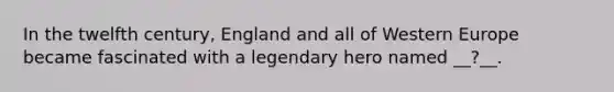 In the twelfth century, England and all of Western Europe became fascinated with a legendary hero named __?__.