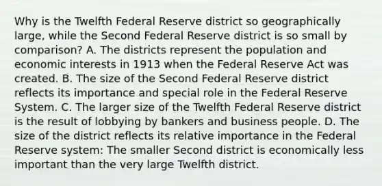 Why is the Twelfth Federal Reserve district so geographically​ large, while the Second Federal Reserve district is so small by​ comparison? A. The districts represent the population and economic interests in 1913 when the Federal Reserve Act was created. B. The size of the Second Federal Reserve district reflects its importance and special role in the Federal Reserve System. C. The larger size of the Twelfth Federal Reserve district is the result of lobbying by bankers and business people. D. The size of the district reflects its relative importance in the Federal Reserve​ system: The smaller Second district is economically less important than the very large Twelfth district.