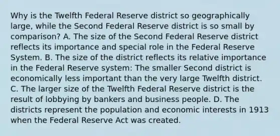 Why is the Twelfth Federal Reserve district so geographically​ large, while the Second Federal Reserve district is so small by​ comparison? A. The size of the Second Federal Reserve district reflects its importance and special role in the Federal Reserve System. B. The size of the district reflects its relative importance in the Federal Reserve​ system: The smaller Second district is economically less important than the very large Twelfth district. C. The larger size of the Twelfth Federal Reserve district is the result of lobbying by bankers and business people. D. The districts represent the population and economic interests in 1913 when the Federal Reserve Act was created.