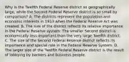 Why is the Twelfth Federal Reserve district so geographically​ large, while the Second Federal Reserve district is so small by​ comparison? A. The districts represent the population and economic interests in 1913 when the Federal Reserve Act was created. B. The size of the district reflects its relative importance in the Federal Reserve​ system: The smaller Second district is economically less important than the very large Twelfth district. C. The size of the Second Federal Reserve district reflects its importance and special role in the Federal Reserve System. D. The larger size of the Twelfth Federal Reserve district is the result of lobbying by bankers and business people.