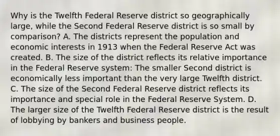 Why is the Twelfth Federal Reserve district so geographically​ large, while the Second Federal Reserve district is so small by​ comparison? A. The districts represent the population and economic interests in 1913 when the Federal Reserve Act was created. B. The size of the district reflects its relative importance in the Federal Reserve​ system: The smaller Second district is economically less important than the very large Twelfth district. C. The size of the Second Federal Reserve district reflects its importance and special role in the Federal Reserve System. D. The larger size of the Twelfth Federal Reserve district is the result of lobbying by bankers and business people.