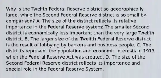 Why is the Twelfth Federal Reserve district so geographically​ large, while the Second Federal Reserve district is so small by​ comparison? A. The size of the district reflects its relative importance in the Federal Reserve​ system: The smaller Second district is economically less important than the very large Twelfth district. B. The larger size of the Twelfth Federal Reserve district is the result of lobbying by bankers and business people. C. The districts represent the population and economic interests in 1913 when the Federal Reserve Act was created. D. The size of the Second Federal Reserve district reflects its importance and special role in the Federal Reserve System.