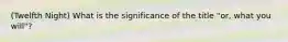 (Twelfth Night) What is the significance of the title "or, what you will"?