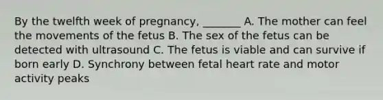 By the twelfth week of pregnancy, _______ A. The mother can feel the movements of the fetus B. The sex of the fetus can be detected with ultrasound C. The fetus is viable and can survive if born early D. Synchrony between fetal heart rate and motor activity peaks