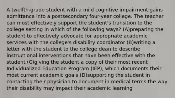 A twelfth-grade student with a mild cognitive impairment gains admittance into a postsecondary four-year college. The teacher can most effectively support the student's transition to the college setting in which of the following ways? (A)preparing the student to effectively advocate for appropriate academic services with the college's disability coordinator (B)writing a letter with the student to the college dean to describe instructional interventions that have been effective with the student (C)giving the student a copy of their most recent Individualized Education Program (IEP), which documents their most current academic goals (D)supporting the student in contacting their physician to document in medical terms the way their disability may impact their academic learning