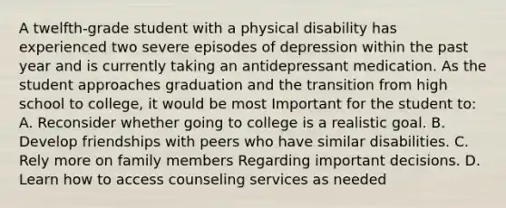 A twelfth-grade student with a physical disability has experienced two severe episodes of depression within the past year and is currently taking an antidepressant medication. As the student approaches graduation and the transition from high school to college, it would be most Important for the student to: A. Reconsider whether going to college is a realistic goal. B. Develop friendships with peers who have similar disabilities. C. Rely more on family members Regarding important decisions. D. Learn how to access counseling services as needed