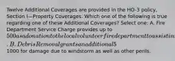 Twelve Additional Coverages are provided in the HO-3 policy, Section I—Property Coverages. Which one of the following is true regarding one of these Additional Coverages? Select one: A. Fire Department Service Charge provides up to 500 as a donation to the local volunteer fire department to assist in maintaining fire protection service. B. Debris Removal grants an additional 5% of the limit of liability, if needed, due to a covered loss. C. Reasonable Repairs coverage increases the policy limit to provide for the cost of measures taken to protect the property from further damage. D. Trees, Shrubs and Other Plants coverage provides up to an additional1000 for damage due to windstorm as well as other perils.