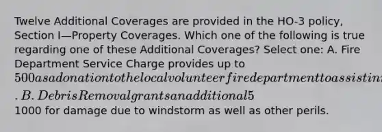 Twelve Additional Coverages are provided in the HO-3 policy, Section I—Property Coverages. Which one of the following is true regarding one of these Additional Coverages? Select one: A. Fire Department Service Charge provides up to 500 as a donation to the local volunteer fire department to assist in maintaining fire protection service. B. Debris Removal grants an additional 5% of the limit of liability, if needed, due to a covered loss. C. Reasonable Repairs coverage increases the policy limit to provide for the cost of measures taken to protect the property from further damage. D. Trees, Shrubs and Other Plants coverage provides up to an additional1000 for damage due to windstorm as well as other perils.