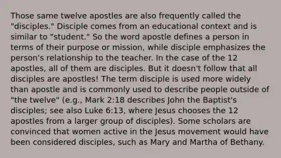 Those same twelve apostles are also frequently called the "disciples." Disciple comes from an educational context and is similar to "student." So the word apostle defines a person in terms of their purpose or mission, while disciple emphasizes the person's relationship to the teacher. In the case of the 12 apostles, all of them are disciples. But it doesn't follow that all disciples are apostles! The term disciple is used more widely than apostle and is commonly used to describe people outside of "the twelve" (e.g., Mark 2:18 describes John the Baptist's disciples; see also Luke 6:13, where Jesus chooses the 12 apostles from a larger group of disciples). Some scholars are convinced that women active in the Jesus movement would have been considered disciples, such as Mary and Martha of Bethany.