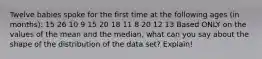 Twelve babies spoke for the first time at the following ages (in months): 15 26 10 9 15 20 18 11 8 20 12 13 Based ONLY on the values of the mean and the median, what can you say about the shape of the distribution of the data set? Explain!