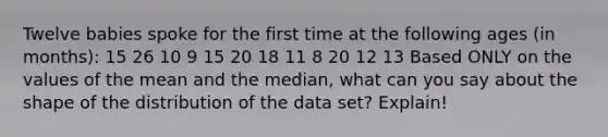 Twelve babies spoke for the first time at the following ages (in months): 15 26 10 9 15 20 18 11 8 20 12 13 Based ONLY on the values of the mean and the median, what can you say about the shape of the distribution of the data set? Explain!