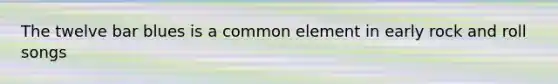 The twelve bar blues is a common element in early rock and roll songs