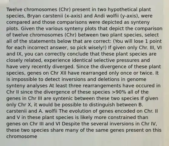 Twelve chromosomes (Chr) present in two hypothetical plant species, Bryan carstenii (x-axis) and Andi wolfii (y-axis), were compared and those comparisons were depicted as synteny plots. Given the various synteny plots that depict the comparison of twelve chromosomes (Chr) between two plant species, select all of the statements below that are correct: (You will lose 1 point for each incorrect answer, so pick wisely!) If given only Chr. III, VI and IX, you can correctly conclude that these plant species are closely related, experience identical selective pressures and have very recently diverged. Since the divergence of these plant species, genes on Chr XII have rearranged only once or twice. It is impossible to detect inversions and deletions in genome synteny analyses At least three rearrangements have occured in Chr II since the divergence of these species >90% all of the genes in Chr III are syntenic between these two species If given only Chr X, it would be possible to distinguish between B. carstenii and A. wolfii The evolution of genes encoded on Chr. II and V in these plant species is likely more constrained than genes on Chr III and VI Despite the several inversions in Chr IV, these two species share many of the same genes present on this chromosome