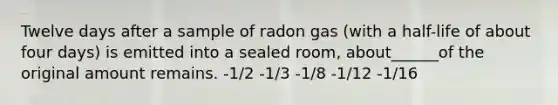 Twelve days after a sample of radon gas (with a half-life of about four days) is emitted into a sealed room, about______of the original amount remains. -1/2 -1/3 -1/8 -1/12 -1/16