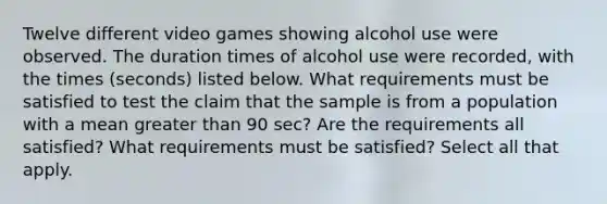 Twelve different video games showing alcohol use were observed. The duration times of alcohol use were​ recorded, with the times​ (seconds) listed below. What requirements must be satisfied to test the claim that the sample is from a population with a mean greater than 90 ​sec? Are the requirements all​ satisfied? What requirements must be​ satisfied? Select all that apply.