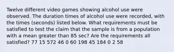 Twelve different video games showing alcohol use were observed. The duration times of alcohol use were​ recorded, with the times​ (seconds) listed below. What requirements must be satisfied to test the claim that the sample is from a population with a mean greater than 85 ​sec? Are the requirements all​ satisfied? 77 15 572 46 0 60 198 45 184 0 2 58