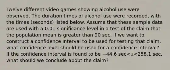 Twelve different video games showing alcohol use were observed. The duration times of alcohol use were​ recorded, with the times​ (seconds) listed below. Assume that these sample data are used with a 0.01 significance level in a test of the claim that the population mean is greater than 90 sec. If we want to construct a confidence interval to be used for testing that​ claim, what confidence level should be used for a confidence​ interval? If the confidence interval is found to be −44.6 sec<μ<258.1 ​sec, what should we conclude about the​ claim?