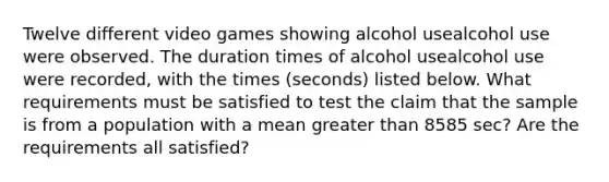 Twelve different video games showing alcohol usealcohol use were observed. The duration times of alcohol usealcohol use were​ recorded, with the times​ (seconds) listed below. What requirements must be satisfied to test the claim that the sample is from a population with a mean greater than 8585 ​sec? Are the requirements all​ satisfied?