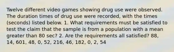 Twelve different video games showing drug use were observed. The duration times of drug use were​ recorded, with the times​ (seconds) listed below. 1. What requirements must be satisfied to test the claim that the sample is from a population with a mean greater than 80 ​sec? 2. Are the requirements all​ satisfied? 88, 14, 601, 48, 0, 52, 216, 46, 182, 0, 2, 54