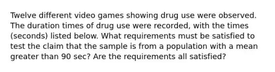 Twelve different video games showing drug use were observed. The duration times of drug use were​ recorded, with the times​ (seconds) listed below. What requirements must be satisfied to test the claim that the sample is from a population with a mean <a href='https://www.questionai.com/knowledge/ktgHnBD4o3-greater-than' class='anchor-knowledge'>greater than</a> 90 ​sec? Are the requirements all​ satisfied?