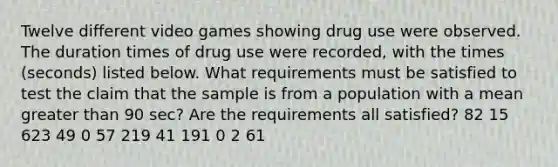 Twelve different video games showing drug use were observed. The duration times of drug use were​ recorded, with the times​ (seconds) listed below. What requirements must be satisfied to test the claim that the sample is from a population with a mean <a href='https://www.questionai.com/knowledge/ktgHnBD4o3-greater-than' class='anchor-knowledge'>greater than</a> 90 ​sec? Are the requirements all​ satisfied? 82 15 623 49 0 57 219 41 191 0 2 61