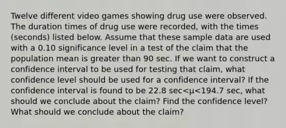 Twelve different video games showing drug use were observed. The duration times of drug use were​ recorded, with the times​ (seconds) listed below. Assume that these sample data are used with a 0.10 significance level in a test of the claim that the population mean is <a href='https://www.questionai.com/knowledge/ktgHnBD4o3-greater-than' class='anchor-knowledge'>greater than</a> 90 sec. If we want to construct a confidence interval to be used for testing that​ claim, what confidence level should be used for a confidence​ interval? If the confidence interval is found to be 22.8 sec<μ<194.7 sec, what should we conclude about the​ claim? Find the confidence level? What should we conclude about the​ claim?