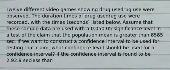 Twelve different video games showing drug usedrug use were observed. The duration times of drug usedrug use were​ recorded, with the times​ (seconds) listed below. Assume that these sample data are used with a 0.050.05 significance level in a test of the claim that the population mean is <a href='https://www.questionai.com/knowledge/ktgHnBD4o3-greater-than' class='anchor-knowledge'>greater than</a> 8585 sec. If we want to construct a confidence interval to be used for testing that​ claim, what confidence level should be used for a confidence​ interval? If the confidence interval is found to be 2.92.9 sec<a href='https://www.questionai.com/knowledge/k7BtlYpAMX-less-than' class='anchor-knowledge'>less than</a><muμless than<203.4203.4 ​sec, what should we conclude about the​ claim?