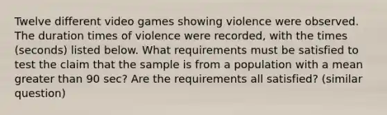 Twelve different video games showing violence were observed. The duration times of violence were​ recorded, with the times​ (seconds) listed below. What requirements must be satisfied to test the claim that the sample is from a population with a mean greater than 90 sec? Are the requirements all​ satisfied? (similar question)