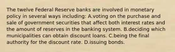 The twelve Federal Reserve banks are involved in monetary policy in several ways including​: A.voting on the purchase and sale of government securities that affect both interest rates and the amount of reserves in the banking system. B.deciding which municipalities can obtain discount loans. C.being the final authority for the discount rate. D.issuing bonds.