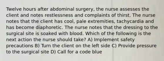 Twelve hours after abdominal surgery, the nurse assesses the client and notes restlessness and complaints of thirst. The nurse notes that the client has cool, pale extremities, tachycardia and has become diaphoretic. The nurse notes that the dressing to the surgical site is soaked with blood. Which of the following is the next action the nurse should take? A) Implement safety precautions B) Turn the client on the left side C) Provide pressure to the surgical site D) Call for a code blue