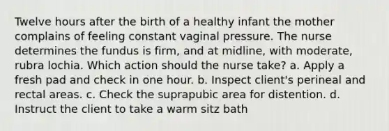 Twelve hours after the birth of a healthy infant the mother complains of feeling constant vaginal pressure. The nurse determines the fundus is firm, and at midline, with moderate, rubra lochia. Which action should the nurse take? a. Apply a fresh pad and check in one hour. b. Inspect client's perineal and rectal areas. c. Check the suprapubic area for distention. d. Instruct the client to take a warm sitz bath