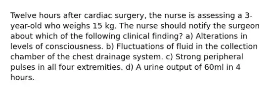 Twelve hours after cardiac surgery, the nurse is assessing a 3-year-old who weighs 15 kg. The nurse should notify the surgeon about which of the following clinical finding? a) Alterations in levels of consciousness. b) Fluctuations of fluid in the collection chamber of the chest drainage system. c) Strong peripheral pulses in all four extremities. d) A urine output of 60ml in 4 hours.