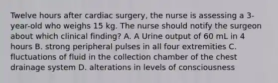 Twelve hours after cardiac surgery, the nurse is assessing a 3-year-old who weighs 15 kg. The nurse should notify the surgeon about which clinical finding? A. A Urine output of 60 mL in 4 hours B. strong peripheral pulses in all four extremities C. fluctuations of fluid in the collection chamber of the chest drainage system D. alterations in levels of consciousness