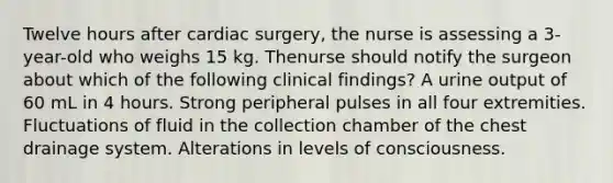 Twelve hours after cardiac surgery, the nurse is assessing a 3-year-old who weighs 15 kg. Thenurse should notify the surgeon about which of the following clinical findings? A urine output of 60 mL in 4 hours. Strong peripheral pulses in all four extremities. Fluctuations of fluid in the collection chamber of the chest drainage system. Alterations in levels of consciousness.