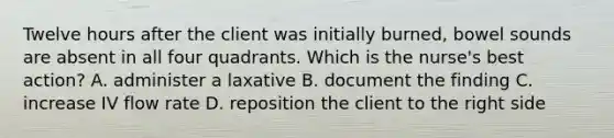 Twelve hours after the client was initially burned, bowel sounds are absent in all four quadrants. Which is the nurse's best action? A. administer a laxative B. document the finding C. increase IV flow rate D. reposition the client to the right side