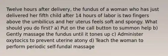 Twelve hours after delivery, the fundus of a woman who has just delivered her fifth child after 14 hours of labor is two fingers above the umbilicus and her uterus feels soft and spongy. What should you do first? a) Put on the call button to summon help b) Gently massage the fundus until it tones up c) Administer oxytocics to prevent uterine atony d) Teach the woman to perform periodic self-fundal massage